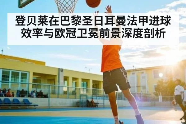 登贝莱在巴黎圣日耳曼法甲进球效率与欧冠卫冕前景深度剖析